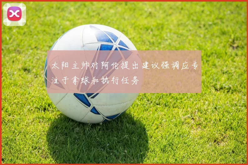 太阳主帅对阿伦提出建议强调应专注于拿球和执行任务