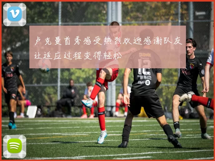 卢克曼首秀感受热烈欢迎感谢队友让适应过程变得轻松
