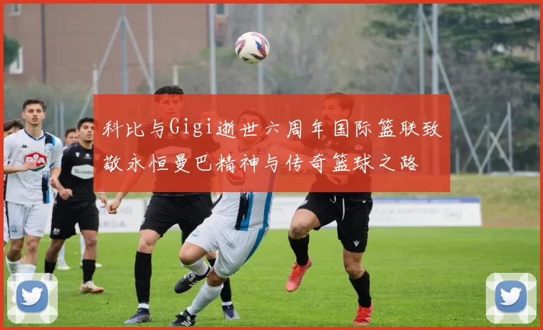 科比与Gigi逝世六周年国际篮联致敬永恒曼巴精神与传奇篮球之路
