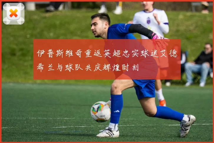 伊普斯维奇重返英超忠实球迷艾德希兰与球队共庆辉煌时刻