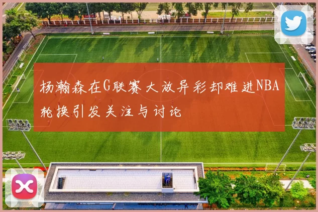 杨瀚森在G联赛大放异彩却难进NBA轮换引发关注与讨论