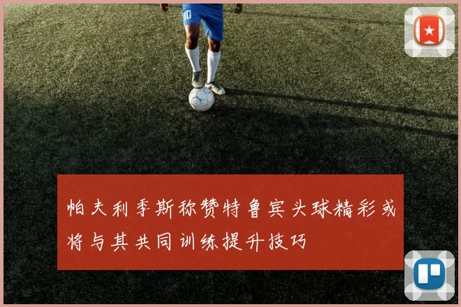 帕夫利季斯称赞特鲁宾头球精彩或将与其共同训练提升技巧