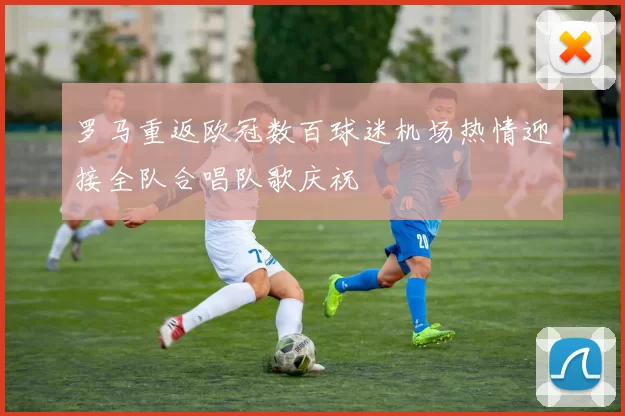 罗马重返欧冠数百球迷机场热情迎接全队合唱队歌庆祝