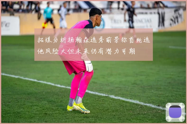 拓媒分析杨瀚森选秀前景称首轮选他风险大但未来仍有潜力可期