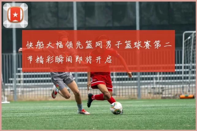 快船大幅领先篮网男子篮球赛第二节精彩瞬间即将开启