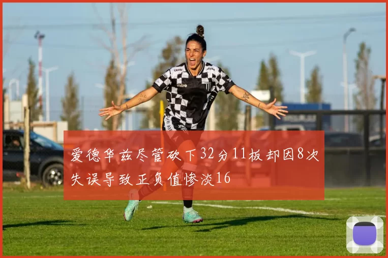 爱德华兹尽管砍下32分11板却因8次失误导致正负值惨淡16