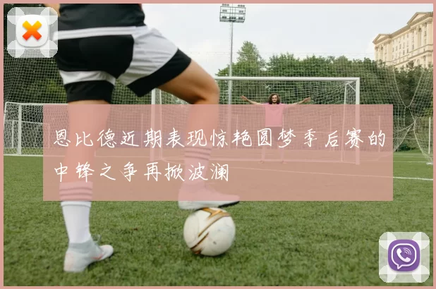 恩比德近期表现惊艳圆梦季后赛的中锋之争再掀波澜