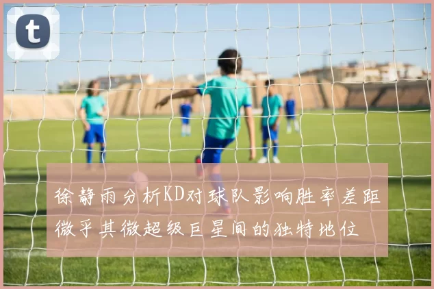 徐静雨分析KD对球队影响胜率差距微乎其微超级巨星间的独特地位