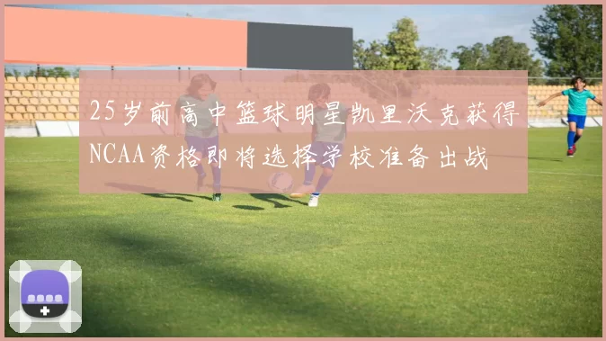 25岁前高中篮球明星凯里沃克获得NCAA资格即将选择学校准备出战